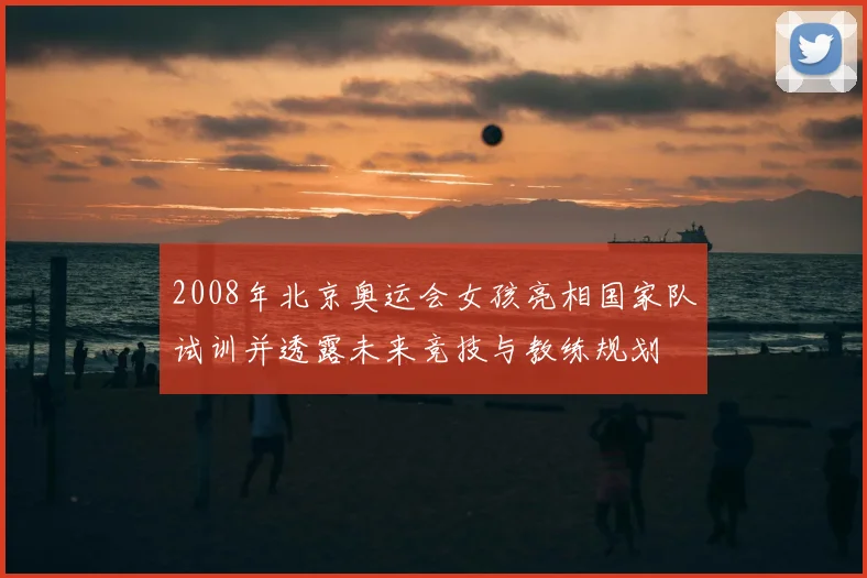 2008年北京奥运会女孩亮相国家队试训并透露未来竞技与教练规划